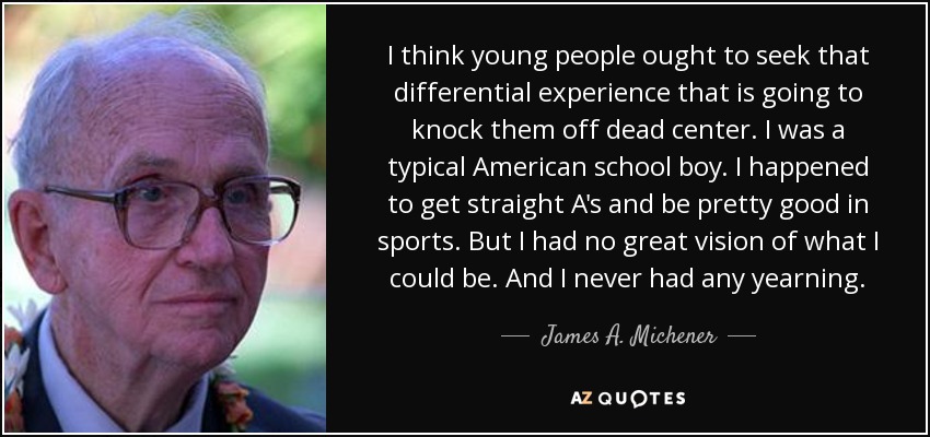 I think young people ought to seek that differential experience that is going to knock them off dead center. I was a typical American school boy. I happened to get straight A's and be pretty good in sports. But I had no great vision of what I could be. And I never had any yearning. - James A. Michener