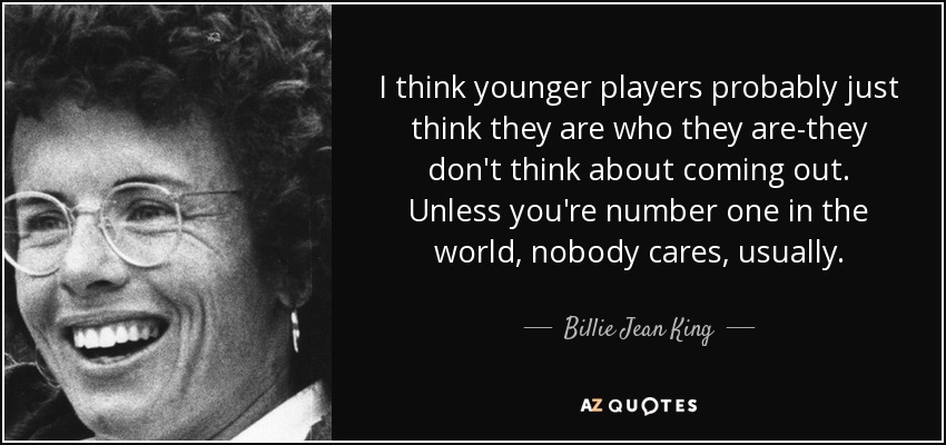 I think younger players probably just think they are who they are-they don't think about coming out. Unless you're number one in the world, nobody cares, usually. - Billie Jean King