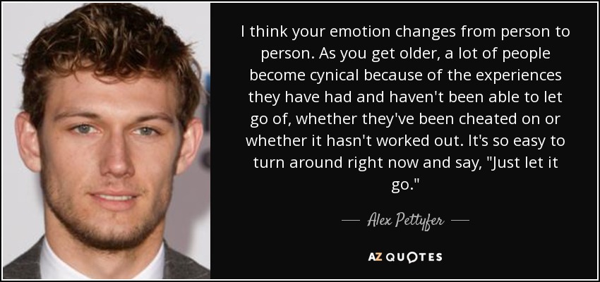 I think your emotion changes from person to person. As you get older, a lot of people become cynical because of the experiences they have had and haven't been able to let go of, whether they've been cheated on or whether it hasn't worked out. It's so easy to turn around right now and say, 