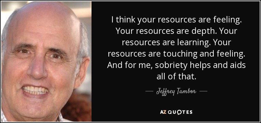 I think your resources are feeling. Your resources are depth. Your resources are learning. Your resources are touching and feeling. And for me, sobriety helps and aids all of that. - Jeffrey Tambor