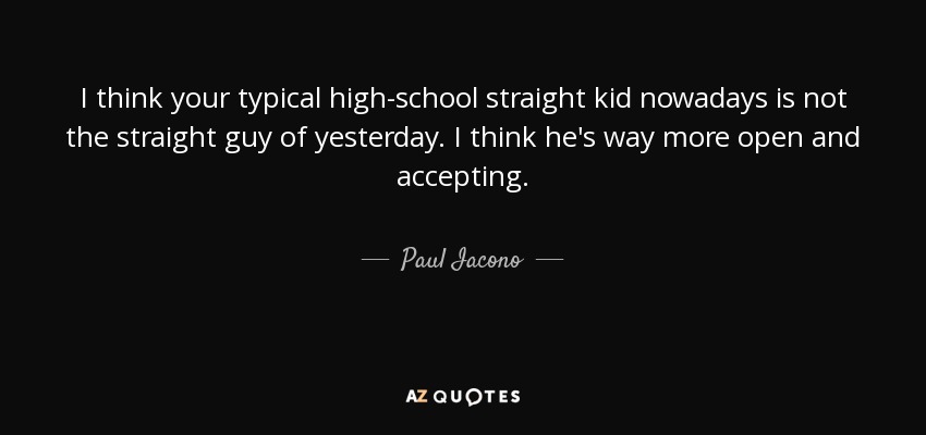 I think your typical high-school straight kid nowadays is not the straight guy of yesterday. I think he's way more open and accepting. - Paul Iacono