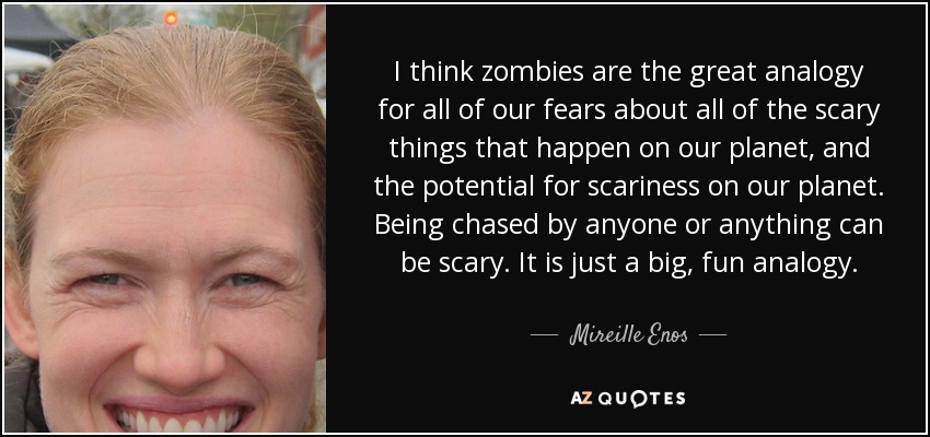 I think zombies are the great analogy for all of our fears about all of the scary things that happen on our planet, and the potential for scariness on our planet. Being chased by anyone or anything can be scary. It is just a big, fun analogy. - Mireille Enos