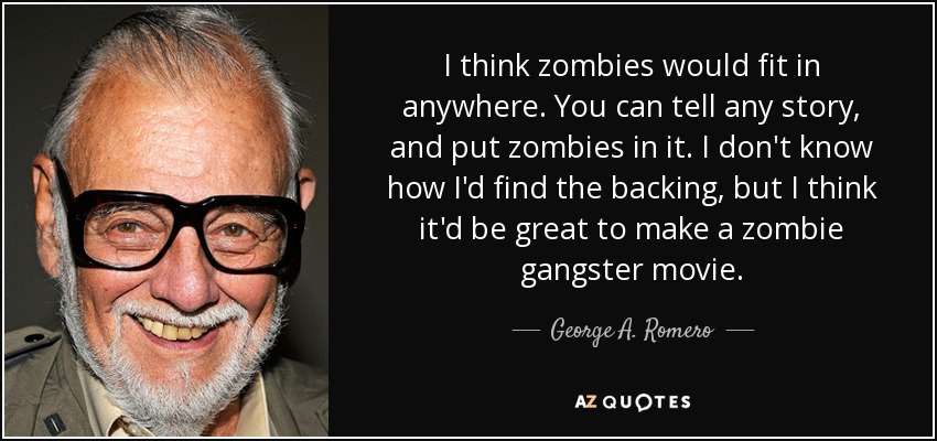 I think zombies would fit in anywhere. You can tell any story, and put zombies in it. I don't know how I'd find the backing, but I think it'd be great to make a zombie gangster movie. - George A. Romero