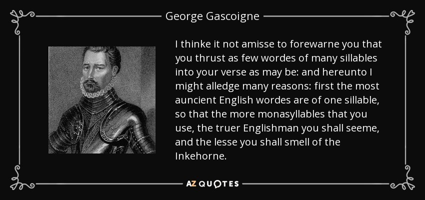 I thinke it not amisse to forewarne you that you thrust as few wordes of many sillables into your verse as may be: and hereunto I might alledge many reasons: first the most auncient English wordes are of one sillable, so that the more monasyllables that you use, the truer Englishman you shall seeme, and the lesse you shall smell of the Inkehorne. - George Gascoigne
