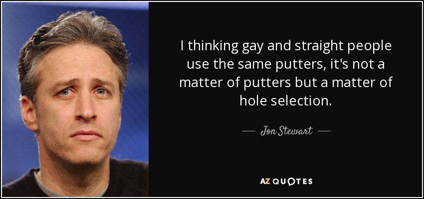 I thinking gay and straight people use the same putters, it's not a matter of putters but a matter of hole selection. - Jon Stewart