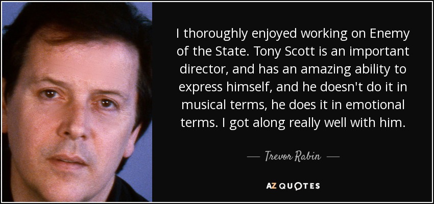 I thoroughly enjoyed working on Enemy of the State. Tony Scott is an important director, and has an amazing ability to express himself, and he doesn't do it in musical terms, he does it in emotional terms. I got along really well with him. - Trevor Rabin