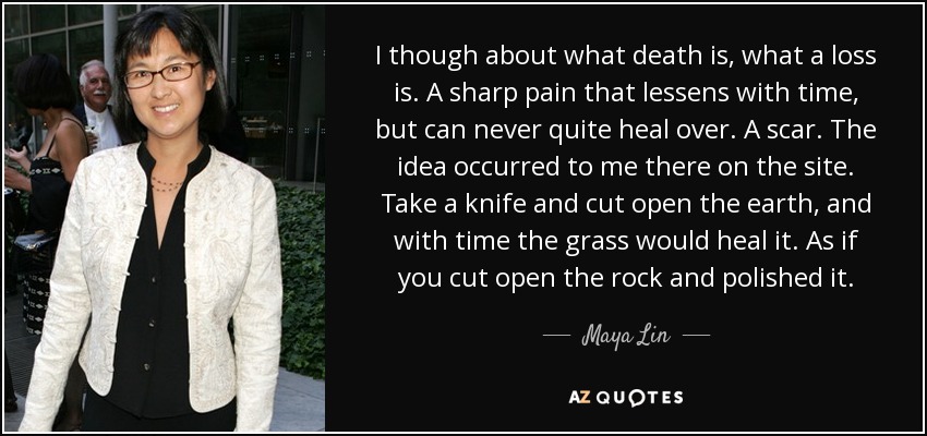 I though about what death is, what a loss is. A sharp pain that lessens with time, but can never quite heal over. A scar. The idea occurred to me there on the site. Take a knife and cut open the earth, and with time the grass would heal it. As if you cut open the rock and polished it. - Maya Lin