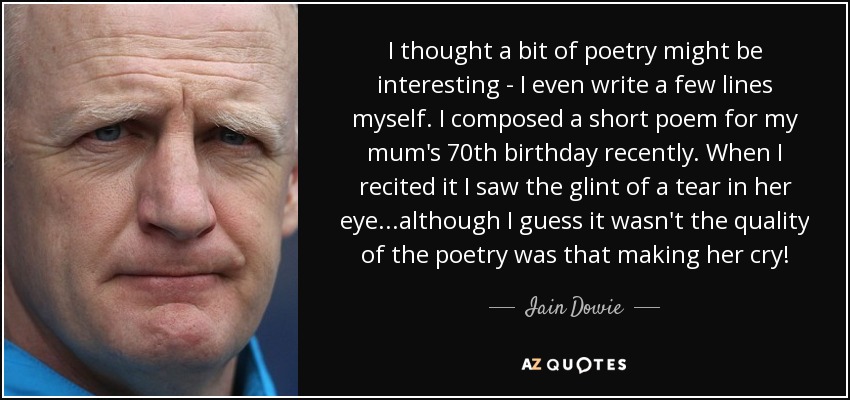 I thought a bit of poetry might be interesting - I even write a few lines myself. I composed a short poem for my mum's 70th birthday recently. When I recited it I saw the glint of a tear in her eye...although I guess it wasn't the quality of the poetry was that making her cry! - Iain Dowie