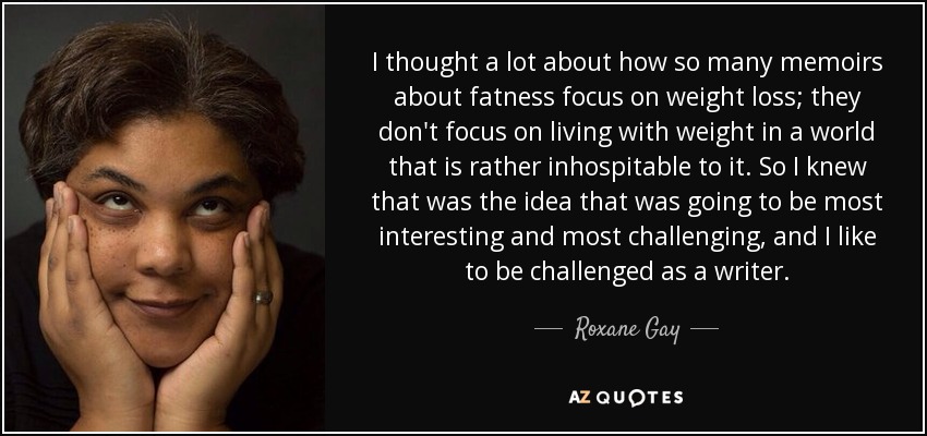 I thought a lot about how so many memoirs about fatness focus on weight loss; they don't focus on living with weight in a world that is rather inhospitable to it. So I knew that was the idea that was going to be most interesting and most challenging, and I like to be challenged as a writer. - Roxane Gay