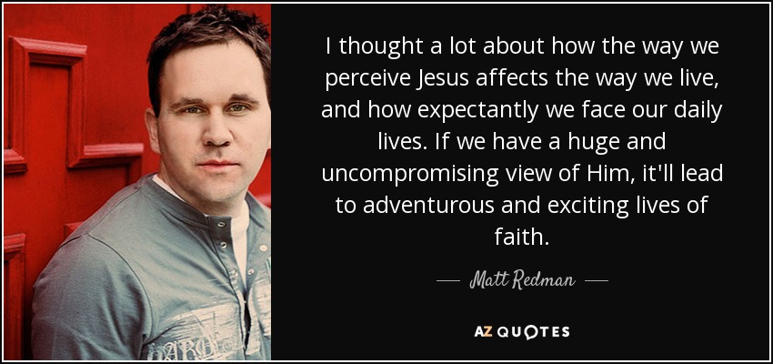I thought a lot about how the way we perceive Jesus affects the way we live, and how expectantly we face our daily lives. If we have a huge and uncompromising view of Him, it'll lead to adventurous and exciting lives of faith. - Matt Redman