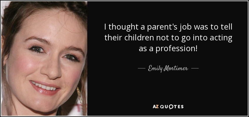 I thought a parent's job was to tell their children not to go into acting as a profession! - Emily Mortimer