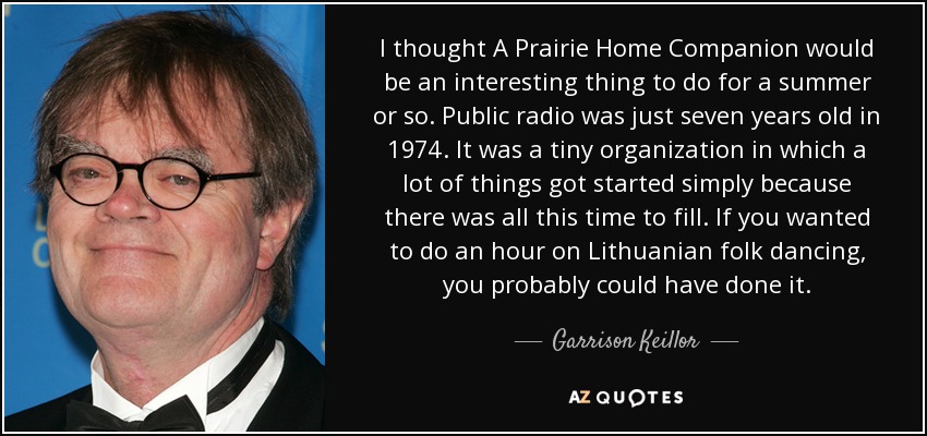 I thought A Prairie Home Companion would be an interesting thing to do for a summer or so. Public radio was just seven years old in 1974. It was a tiny organization in which a lot of things got started simply because there was all this time to fill. If you wanted to do an hour on Lithuanian folk dancing, you probably could have done it. - Garrison Keillor