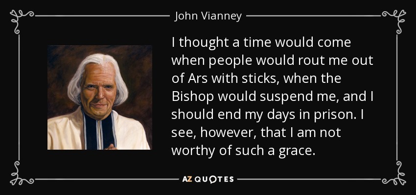 I thought a time would come when people would rout me out of Ars with sticks, when the Bishop would suspend me, and I should end my days in prison. I see, however, that I am not worthy of such a grace. - John Vianney