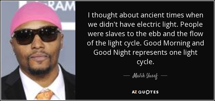 I thought about ancient times when we didn't have electric light. People were slaves to the ebb and the flow of the light cycle. Good Morning and Good Night represents one light cycle. - Malik Yusef