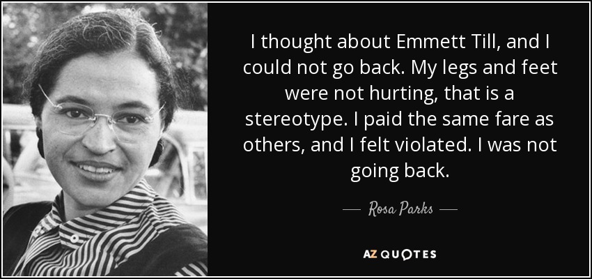 I thought about Emmett Till, and I could not go back. My legs and feet were not hurting, that is a stereotype. I paid the same fare as others, and I felt violated. I was not going back. - Rosa Parks