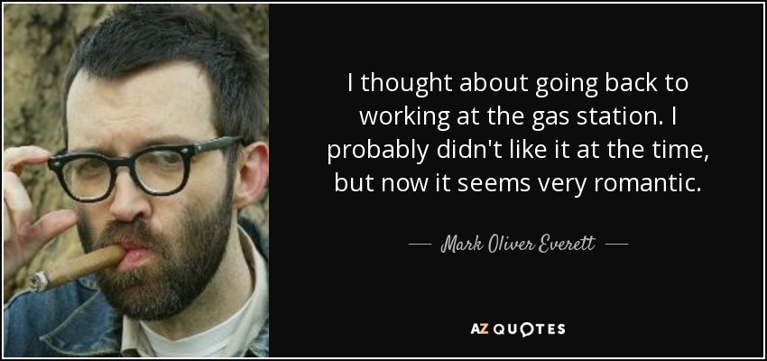 I thought about going back to working at the gas station. I probably didn't like it at the time, but now it seems very romantic. - Mark Oliver Everett