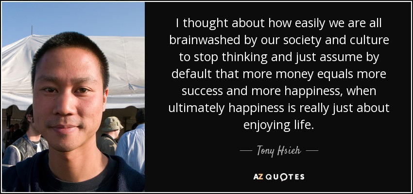 I thought about how easily we are all brainwashed by our society and culture to stop thinking and just assume by default that more money equals more success and more happiness, when ultimately happiness is really just about enjoying life. - Tony Hsieh