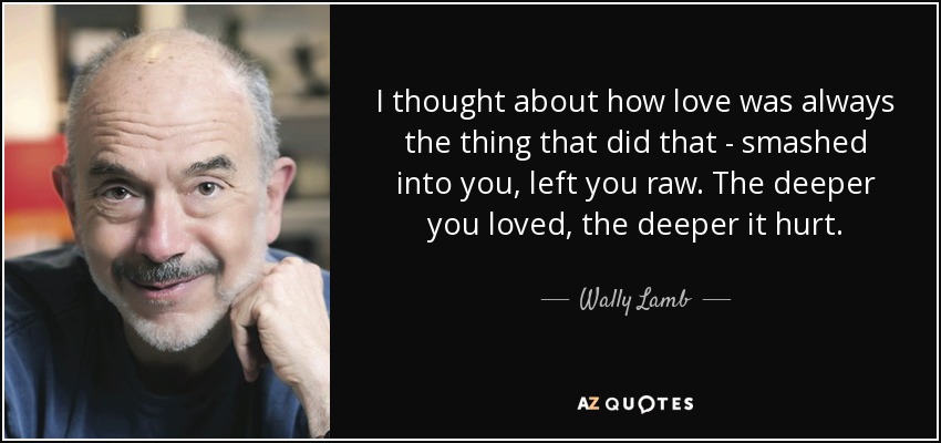 I thought about how love was always the thing that did that - smashed into you, left you raw. The deeper you loved, the deeper it hurt. - Wally Lamb