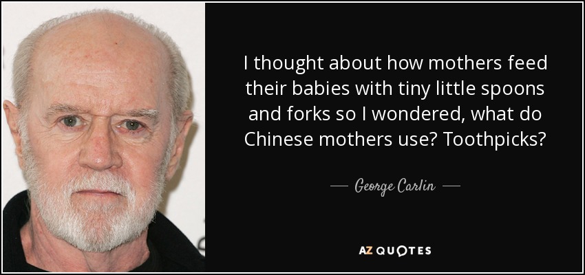 I thought about how mothers feed their babies with tiny little spoons and forks so I wondered, what do Chinese mothers use? Toothpicks? - George Carlin