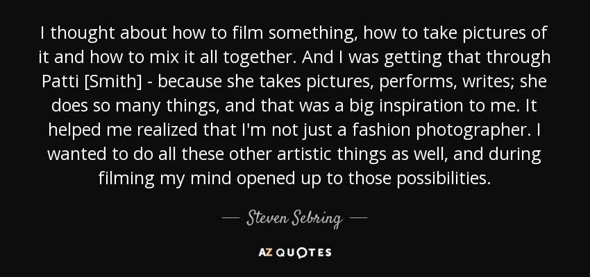 I thought about how to film something, how to take pictures of it and how to mix it all together. And I was getting that through Patti [Smith] - because she takes pictures, performs, writes; she does so many things, and that was a big inspiration to me. It helped me realized that I'm not just a fashion photographer. I wanted to do all these other artistic things as well, and during filming my mind opened up to those possibilities. - Steven Sebring
