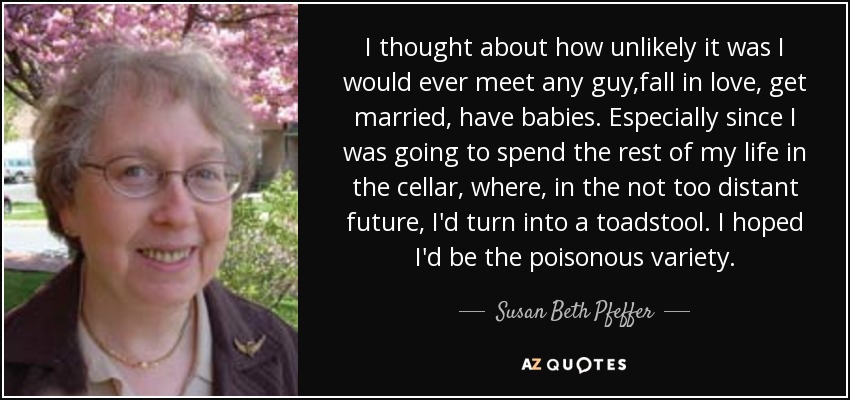 I thought about how unlikely it was I would ever meet any guy,fall in love, get married, have babies. Especially since I was going to spend the rest of my life in the cellar, where, in the not too distant future, I'd turn into a toadstool. I hoped I'd be the poisonous variety. - Susan Beth Pfeffer