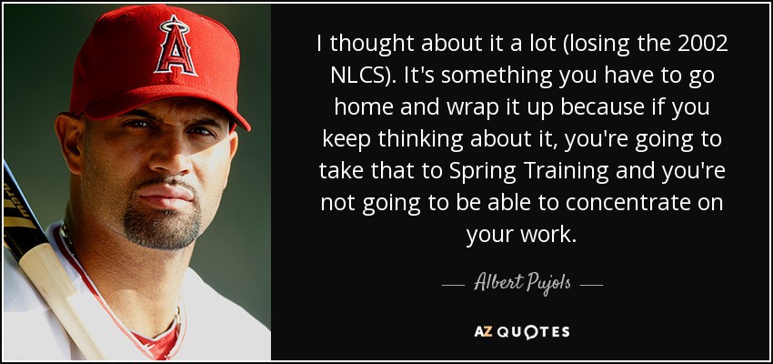 I thought about it a lot (losing the 2002 NLCS). It's something you have to go home and wrap it up because if you keep thinking about it, you're going to take that to Spring Training and you're not going to be able to concentrate on your work. - Albert Pujols