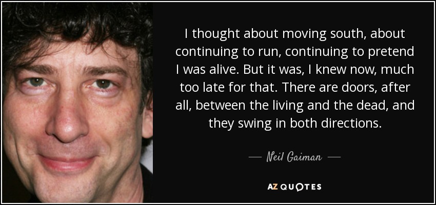 I thought about moving south, about continuing to run, continuing to pretend I was alive. But it was, I knew now, much too late for that. There are doors, after all, between the living and the dead, and they swing in both directions. - Neil Gaiman
