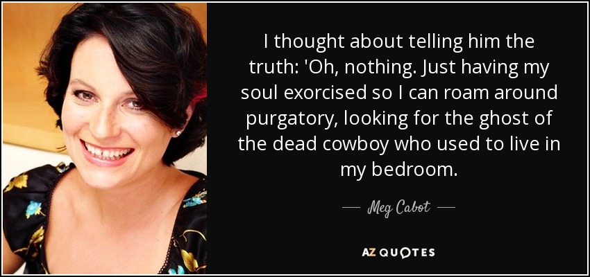 I thought about telling him the truth: 'Oh, nothing. Just having my soul exorcised so I can roam around purgatory, looking for the ghost of the dead cowboy who used to live in my bedroom. - Meg Cabot