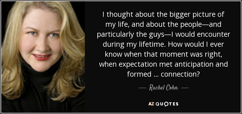 I thought about the bigger picture of my life, and about the people—and particularly the guys—I would encounter during my lifetime. How would I ever know when that moment was right, when expectation met anticipation and formed … connection? - Rachel Cohn