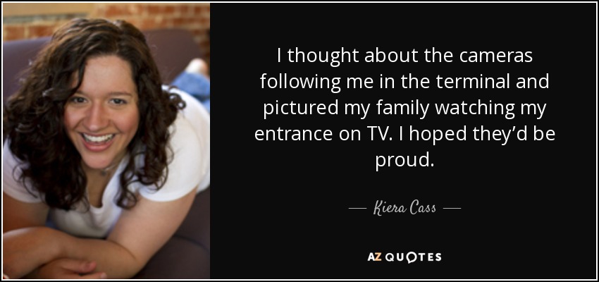 I thought about the cameras following me in the terminal and pictured my family watching my entrance on TV. I hoped they’d be proud. - Kiera Cass