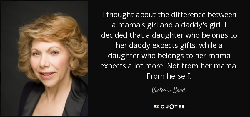 I thought about the difference between a mama's girl and a daddy's girl. I decided that a daughter who belongs to her daddy expects gifts, while a daughter who belongs to her mama expects a lot more. Not from her mama. From herself. - Victoria Bond