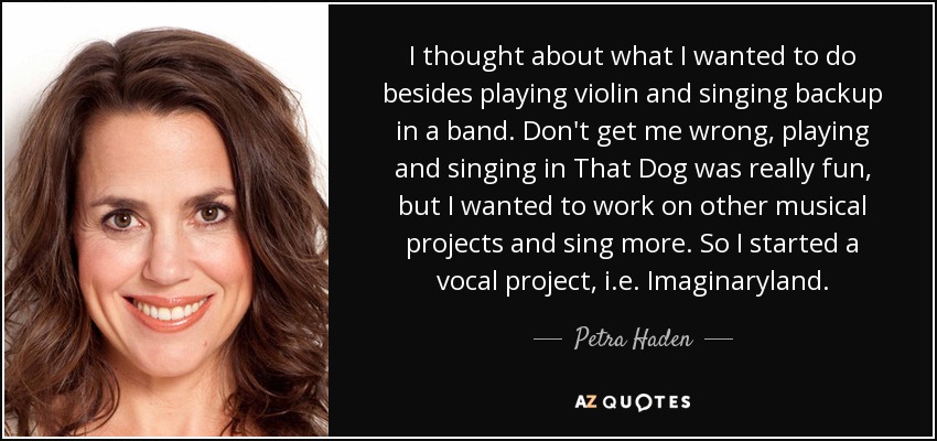 I thought about what I wanted to do besides playing violin and singing backup in a band. Don't get me wrong, playing and singing in That Dog was really fun, but I wanted to work on other musical projects and sing more. So I started a vocal project, i.e. Imaginaryland. - Petra Haden