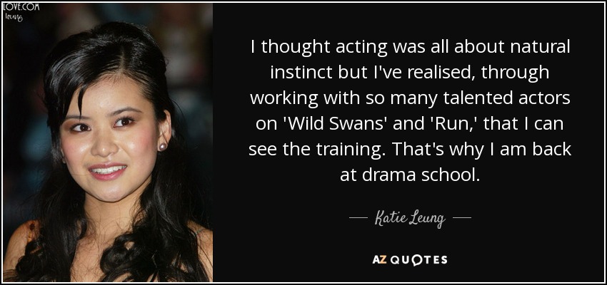 I thought acting was all about natural instinct but I've realised, through working with so many talented actors on 'Wild Swans' and 'Run,' that I can see the training. That's why I am back at drama school. - Katie Leung