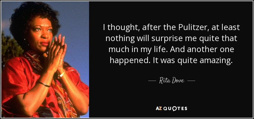 I thought, after the Pulitzer, at least nothing will surprise me quite that much in my life. And another one happened. It was quite amazing. - Rita Dove