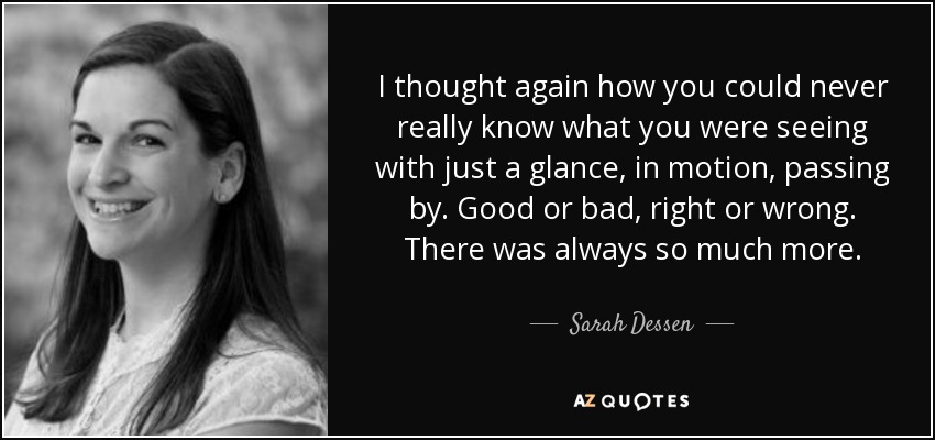 I thought again how you could never really know what you were seeing with just a glance, in motion, passing by. Good or bad, right or wrong. There was always so much more. - Sarah Dessen