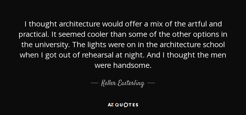 I thought architecture would offer a mix of the artful and practical. It seemed cooler than some of the other options in the university. The lights were on in the architecture school when I got out of rehearsal at night. And I thought the men were handsome. - Keller Easterling