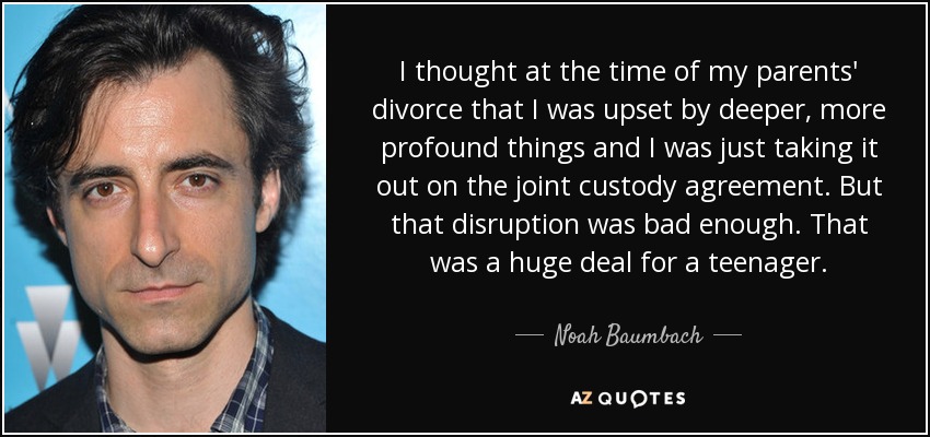I thought at the time of my parents' divorce that I was upset by deeper, more profound things and I was just taking it out on the joint custody agreement. But that disruption was bad enough. That was a huge deal for a teenager. - Noah Baumbach