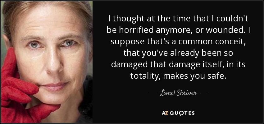 I thought at the time that I couldn't be horrified anymore, or wounded. I suppose that's a common conceit, that you've already been so damaged that damage itself, in its totality, makes you safe. - Lionel Shriver