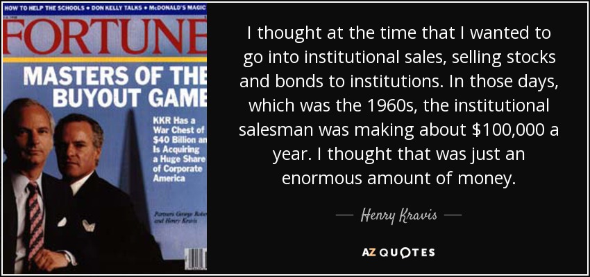 I thought at the time that I wanted to go into institutional sales, selling stocks and bonds to institutions. In those days, which was the 1960s, the institutional salesman was making about $100,000 a year. I thought that was just an enormous amount of money. - Henry Kravis