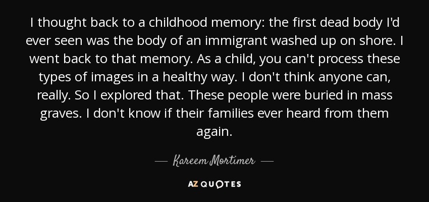 I thought back to a childhood memory: the first dead body I'd ever seen was the body of an immigrant washed up on shore. I went back to that memory. As a child, you can't process these types of images in a healthy way. I don't think anyone can, really. So I explored that. These people were buried in mass graves. I don't know if their families ever heard from them again. - Kareem Mortimer