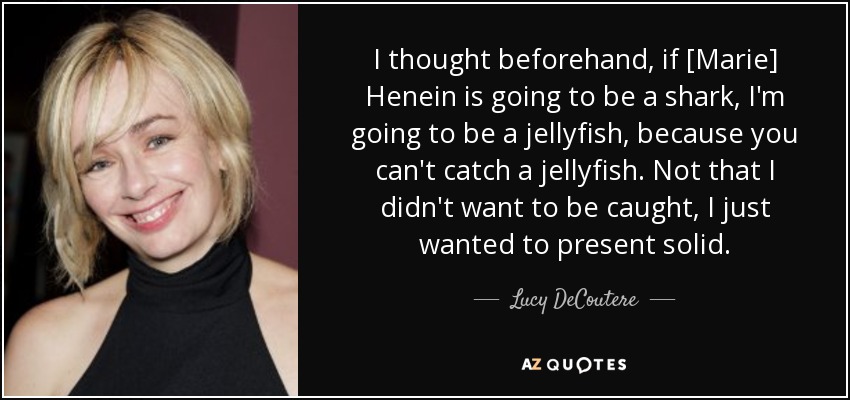I thought beforehand, if [Marie] Henein is going to be a shark, I'm going to be a jellyfish, because you can't catch a jellyfish. Not that I didn't want to be caught, I just wanted to present solid. - Lucy DeCoutere
