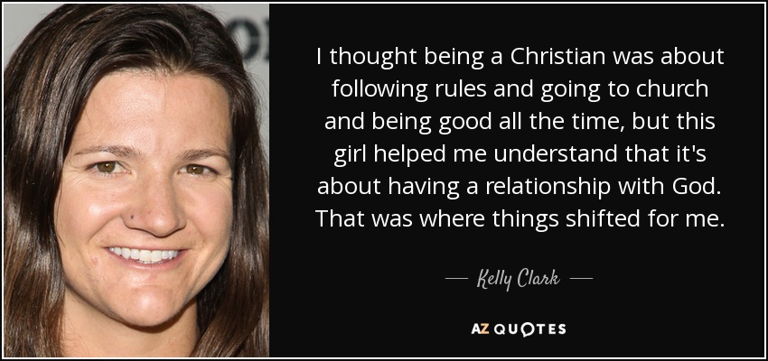 I thought being a Christian was about following rules and going to church and being good all the time, but this girl helped me understand that it's about having a relationship with God. That was where things shifted for me. - Kelly Clark