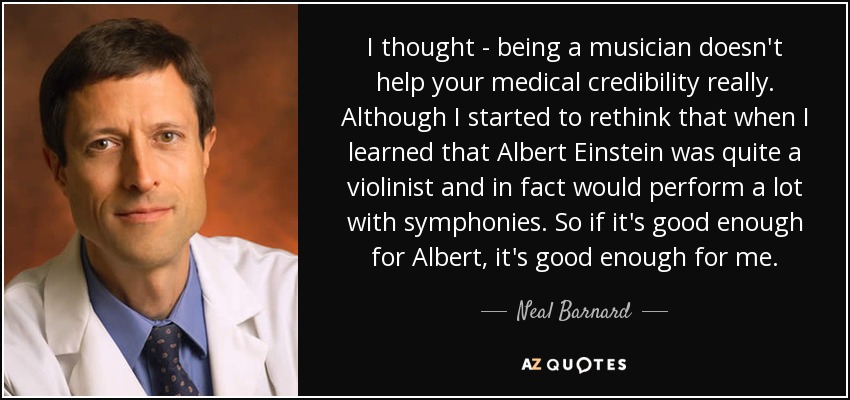 I thought - being a musician doesn't help your medical credibility really. Although I started to rethink that when I learned that Albert Einstein was quite a violinist and in fact would perform a lot with symphonies. So if it's good enough for Albert, it's good enough for me. - Neal Barnard