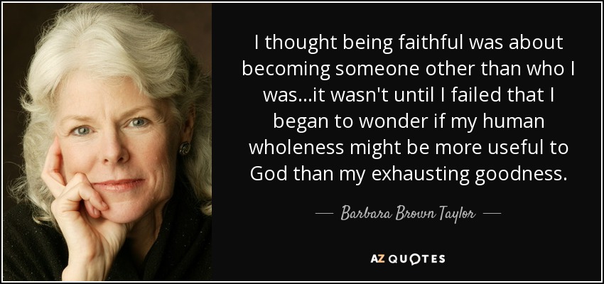I thought being faithful was about becoming someone other than who I was...it wasn't until I failed that I began to wonder if my human wholeness might be more useful to God than my exhausting goodness. - Barbara Brown Taylor