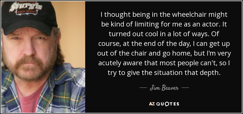 I thought being in the wheelchair might be kind of limiting for me as an actor. It turned out cool in a lot of ways. Of course, at the end of the day, I can get up out of the chair and go home, but I'm very acutely aware that most people can't, so I try to give the situation that depth. - Jim Beaver