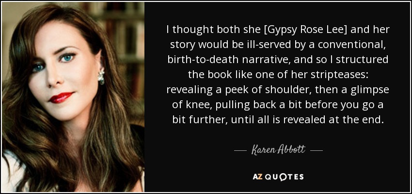 I thought both she [Gypsy Rose Lee] and her story would be ill-served by a conventional, birth-to-death narrative, and so I structured the book like one of her stripteases: revealing a peek of shoulder, then a glimpse of knee, pulling back a bit before you go a bit further, until all is revealed at the end. - Karen Abbott