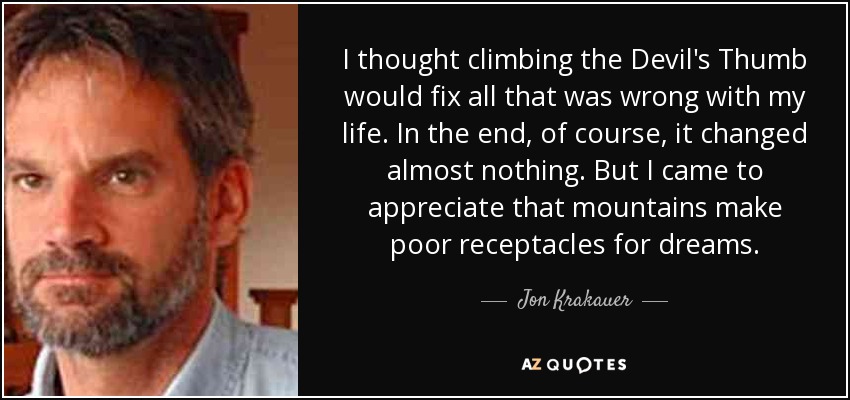 I thought climbing the Devil's Thumb would fix all that was wrong with my life. In the end, of course, it changed almost nothing. But I came to appreciate that mountains make poor receptacles for dreams. - Jon Krakauer