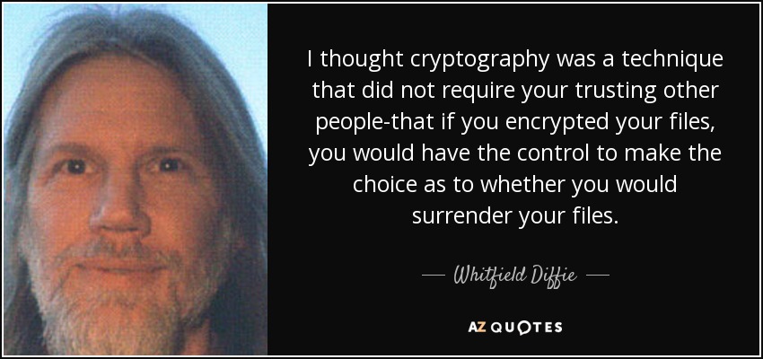 I thought cryptography was a technique that did not require your trusting other people-that if you encrypted your files, you would have the control to make the choice as to whether you would surrender your files. - Whitfield Diffie