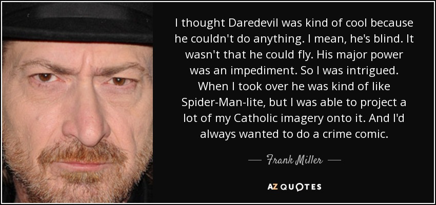 I thought Daredevil was kind of cool because he couldn't do anything. I mean, he's blind. It wasn't that he could fly. His major power was an impediment. So I was intrigued. When I took over he was kind of like Spider-Man-lite, but I was able to project a lot of my Catholic imagery onto it. And I'd always wanted to do a crime comic. - Frank Miller