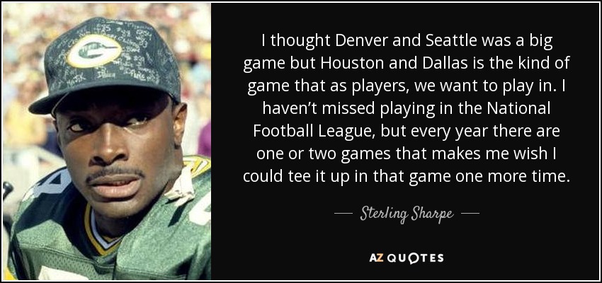 I thought Denver and Seattle was a big game but Houston and Dallas is the kind of game that as players, we want to play in. I haven’t missed playing in the National Football League, but every year there are one or two games that makes me wish I could tee it up in that game one more time. - Sterling Sharpe